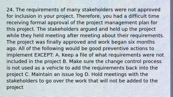 24. The requirements of many stakeholders were not approved for inclusion in your project. Therefore, you had a difficult time receiving formal approval of the project management plan for this project. The stakeholders argued and held up the project while they held meeting after meeting about their requirements. The project was finally approved and work began six months ago. All of the following would be good preventive actions to implement EXCEPT: A. Keep a file of what requirements were not included in the project B. Make sure the change control process is not used as a vehicle to add the requirements back into the project C. Maintain an issue log D. Hold meetings with the stakeholders to go over the work that will not be added to the project