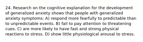 24. Research on the cognitive explanation for the development of generalized anxiety shows that people with generalized anxiety symptoms: A) respond more fearfully to predictable than to unpredictable events. B) fail to pay attention to threatening cues. C) are more likely to have fast and strong physical reactions to stress. D) show little physiological arousal to stress.