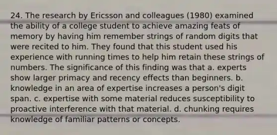 24. The research by Ericsson and colleagues (1980) examined the ability of a college student to achieve amazing feats of memory by having him remember strings of random digits that were recited to him. They found that this student used his experience with running times to help him retain these strings of numbers. The significance of this finding was that a. experts show larger primacy and recency effects than beginners. b. knowledge in an area of expertise increases a person's digit span. c. expertise with some material reduces susceptibility to proactive interference with that material. d. chunking requires knowledge of familiar patterns or concepts.