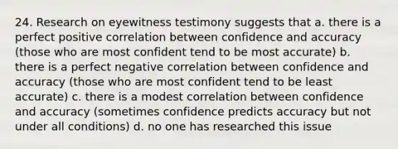 24. Research on eyewitness testimony suggests that a. there is a perfect positive correlation between confidence and accuracy (those who are most confident tend to be most accurate) b. there is a perfect negative correlation between confidence and accuracy (those who are most confident tend to be least accurate) c. there is a modest correlation between confidence and accuracy (sometimes confidence predicts accuracy but not under all conditions) d. no one has researched this issue