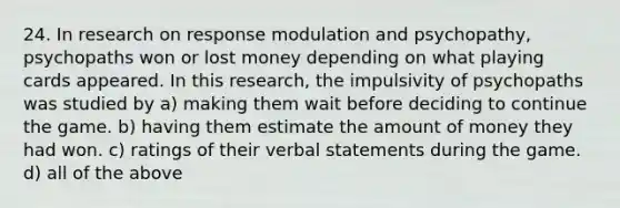 24. In research on response modulation and psychopathy, psychopaths won or lost money depending on what playing cards appeared. In this research, the impulsivity of psychopaths was studied by a) making them wait before deciding to continue the game. b) having them estimate the amount of money they had won. c) ratings of their verbal statements during the game. d) all of the above