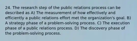 24. The research step of the public relations process can be described as A) The measurement of how effectively and efficiently a public relations effort met the organization's goal. B) A strategy phase of a problem-solving process. C) The execution phase of a public relations process. D) The discovery phase of the problem-solving process.