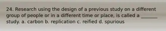 24. Research using the design of a previous study on a different group of people or in a different time or place, is called a _______ study. a. carbon b. replication c. reified d. spurious