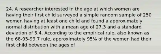 24. A researcher interested in the age at which women are having their first child surveyed a simple random sample of 250 women having at least one child and found a approximately normal distribution with a mean age of 27.3 and a standard deviation of 5.4. According to the empirical rule, also known as the 68-95-99.7 rule, approximately 95% of the women had their first child between the ages of