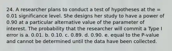 24. A researcher plans to conduct a test of hypotheses at the = 0.01 significance level. She designs her study to have a power of 0.90 at a particular alternative value of the parameter of interest. The probability that the researcher will commit a Type I error is a. 0.01. b. 0.10. c. 0.89. d. 0.90. e. equal to the P-value and cannot be determined until the data have been collected.