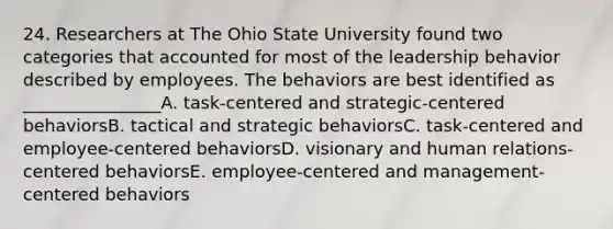 24. Researchers at The Ohio State University found two categories that accounted for most of the leadership behavior described by employees. The behaviors are best identified as ________________A. task-centered and strategic-centered behaviorsB. tactical and strategic behaviorsC. task-centered and employee-centered behaviorsD. visionary and human relations-centered behaviorsE. employee-centered and management-centered behaviors