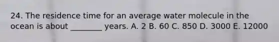 24. The residence time for an average water molecule in the ocean is about ________ years. A. 2 B. 60 C. 850 D. 3000 E. 12000