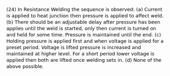 (24) In Resistance Welding the sequence is observed: (a) Current is applied to heat junction then pressure is applied to affect weld. (b) There should be an adjustable delay after pressure has been applies until the weld is started, only then current is turned on and held for some time. Pressure is maintained until the end. (c) Holding pressure is applied first and when voltage is applied for a preset period. Voltage is lifted pressure is increased and maintained at higher level. For a short period lower voltage is applied then both are lifted once welding sets in. (d) None of the above possible.