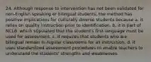 24. Although response to intervention has not been validated for non-English speaking or bilingual students, the method has positive implications for culturally diverse students because a. it relies on quality instruction prior to identification. b. it is part of NCLB, which stipulated that the student's first language must be used for assessment. c. it requires that students who are bilingual remain in regular classrooms for all instruction. d. it uses standardized assessment procedures to enable teachers to understand the students' strengths and weaknesses.