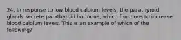 24. In response to low blood calcium levels, the parathyroid glands secrete parathyroid hormone, which functions to increase blood calcium levels. This is an example of which of the following?