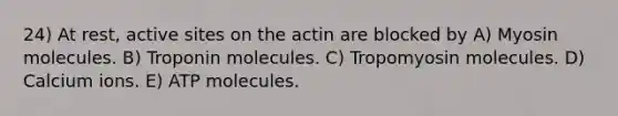 24) At rest, active sites on the actin are blocked by A) Myosin molecules. B) Troponin molecules. C) Tropomyosin molecules. D) Calcium ions. E) ATP molecules.