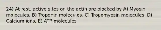 24) At rest, active sites on the actin are blocked by A) Myosin molecules. B) Troponin molecules. C) Tropomyosin molecules. D) Calcium ions. E) ATP molecules