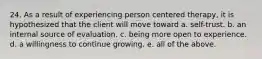 24. As a result of experiencing person centered therapy, it is hypothesized that the client will move toward a. self-trust. b. an internal source of evaluation. c. being more open to experience. d. a willingness to continue growing. e. all of the above.