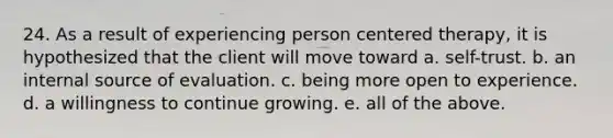 24. As a result of experiencing person centered therapy, it is hypothesized that the client will move toward a. self-trust. b. an internal source of evaluation. c. being more open to experience. d. a willingness to continue growing. e. all of the above.