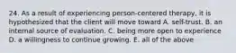 24. As a result of experiencing person-centered therapy, it is hypothesized that the client will move toward A. self-trust. B. an internal source of evaluation. C. being more open to experience D. a willingness to continue growing. E. all of the above