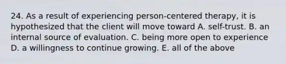 24. As a result of experiencing person-centered therapy, it is hypothesized that the client will move toward A. self-trust. B. an internal source of evaluation. C. being more open to experience D. a willingness to continue growing. E. all of the above