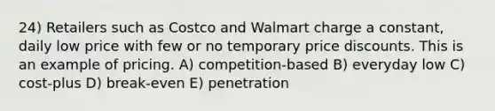 24) Retailers such as Costco and Walmart charge a constant, daily low price with few or no temporary price discounts. This is an example of pricing. A) competition-based B) everyday low C) cost-plus D) break-even E) penetration