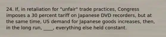 24. If, in retaliation for "unfair" trade practices, Congress imposes a 30 percent tariff on Japanese DVD recorders, but at the same time, US demand for Japanese goods increases, then, in the long run, ____, everything else held constant.