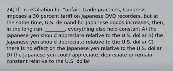 24) If, in retaliation for "unfair" trade practices, Congress imposes a 30 percent tariff on Japanese DVD recorders, but at the same time, U.S. demand for Japanese goods increases, then, in the long run, ________, everything else held constant A) the Japanese yen should appreciate relative to the U.S. dollar B) the Japanese yen should depreciate relative to the U.S. dollar C) there is no effect on the Japanese yen relative to the U.S. dollar D) the Japanese yen could appreciate, depreciate or remain constant relative to the U.S. dollar