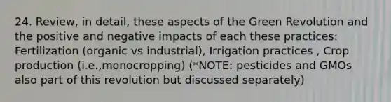 24. Review, in detail, these aspects of the Green Revolution and the positive and negative impacts of each these practices: Fertilization (organic vs industrial), Irrigation practices , Crop production (i.e.,monocropping) (*NOTE: pesticides and GMOs also part of this revolution but discussed separately)