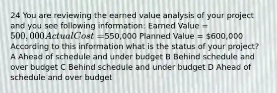 24 You are reviewing the earned value analysis of your project and you see following information: Earned Value = 500,000 Actual Cost =550,000 Planned Value = 600,000 According to this information what is the status of your project? A Ahead of schedule and under budget B Behind schedule and over budget C Behind schedule and under budget D Ahead of schedule and over budget