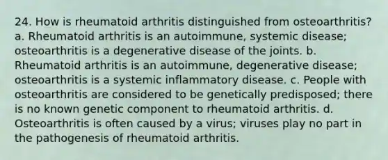 24. How is rheumatoid arthritis distinguished from osteoarthritis? a. Rheumatoid arthritis is an autoimmune, systemic disease; osteoarthritis is a degenerative disease of the joints. b. Rheumatoid arthritis is an autoimmune, degenerative disease; osteoarthritis is a systemic inflammatory disease. c. People with osteoarthritis are considered to be genetically predisposed; there is no known genetic component to rheumatoid arthritis. d. Osteoarthritis is often caused by a virus; viruses play no part in the pathogenesis of rheumatoid arthritis.