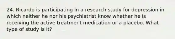 24. Ricardo is participating in a research study for depression in which neither he nor his psychiatrist know whether he is receiving the active treatment medication or a placebo. What type of study is it?