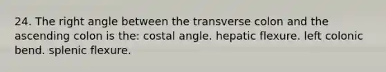 24. The right angle between the transverse colon and the ascending colon is the: costal angle. hepatic flexure. left colonic bend. splenic flexure.