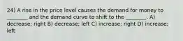 24) A rise in the price level causes the demand for money to ________ and the demand curve to shift to the ________. A) decrease; right B) decrease; left C) increase; right D) increase; left