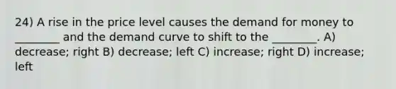 24) A rise in the price level causes the demand for money to ________ and the demand curve to shift to the ________. A) decrease; right B) decrease; left C) increase; right D) increase; left