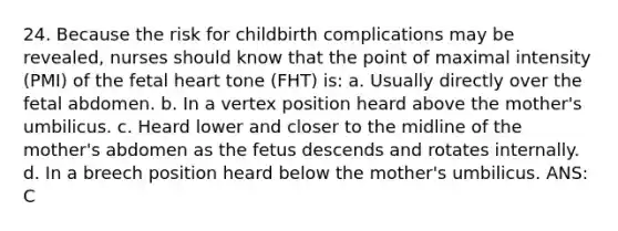 24. Because the risk for childbirth complications may be revealed, nurses should know that the point of maximal intensity (PMI) of the fetal heart tone (FHT) is: a. Usually directly over the fetal abdomen. b. In a vertex position heard above the mother's umbilicus. c. Heard lower and closer to the midline of the mother's abdomen as the fetus descends and rotates internally. d. In a breech position heard below the mother's umbilicus. ANS: C