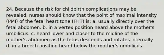 24. Because the risk for childbirth complications may be revealed, nurses should know that the point of maximal intensity (PMI) of the fetal heart tone (FHT) is: a. usually directly over the fetal abdomen. b. in a vertex position heard above the mother's umbilicus. c. heard lower and closer to the midline of the mother's abdomen as the fetus descends and rotates internally. d. in a breech position heard below the mother's umbilicus.