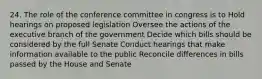 24. The role of the conference committee in congress is to Hold hearings on proposed legislation Oversee the actions of the executive branch of the government Decide which bills should be considered by the full Senate Conduct hearings that make information available to the public Reconcile differences in bills passed by the House and Senate