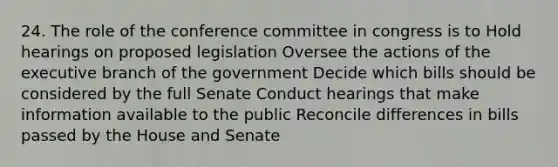 24. The role of the conference committee in congress is to Hold hearings on proposed legislation Oversee the actions of the executive branch of the government Decide which bills should be considered by the full Senate Conduct hearings that make information available to the public Reconcile differences in bills passed by the House and Senate