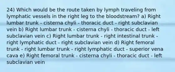 24) Which would be the route taken by lymph traveling from lymphatic vessels in the right leg to the bloodstream? a) Right lumbar trunk - cisterna chyli - thoracic duct - right subclavian vein b) Right lumbar trunk - cisterna chyli - thoracic duct - left subclavian vein c) Right lumbar trunk - right intestinal trunk - right lymphatic duct - right subclavian vein d) Right femoral trunk - right lumbar trunk - right lymphatic duct - superior vena cava e) Right femoral trunk - cisterna chyli - thoracic duct - left subclavian vein