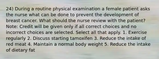 24) During a routine physical examination a female patient asks the nurse what can be done to prevent the development of breast cancer. What should the nurse review with the patient? Note: Credit will be given only if all correct choices and no incorrect choices are selected. Select all that apply. 1. Exercise regularly 2. Discuss starting tamoxifen 3. Reduce the intake of red meat 4. Maintain a normal body weight 5. Reduce the intake of dietary fat