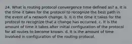 24. What is routing protocol convergence time defined as? a. It is the time it takes for the protocol to recognize the best path in the event of a network change. b. It is the time it takes for the protocol to recognize that a change has occurred. c. It is the amount of time it takes after initial configuration of the protocol for all routes to become known. d. It is the amount of time involved in configuration of the routing protocol.