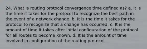 24. What is routing protocol convergence time defined as? a. It is the time it takes for the protocol to recognize the best path in the event of a network change. b. It is the time it takes for the protocol to recognize that a change has occurred. c. It is the amount of time it takes after initial configuration of the protocol for all routes to become known. d. It is the amount of time involved in configuration of the routing protocol.