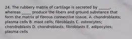 24. The rubbery matrix of cartilage is secreted by ______, whereas _____ produce the fibers and ground substance that form the matrix of fibrous connective tissue. A. chondroblasts; plasma cells B. mast cells; fibroblasts C. osteocytes; chondroblasts D. chondroblasts; fibroblasts E. adipocytes; plasma cells