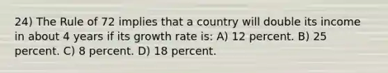 24) The Rule of 72 implies that a country will double its income in about 4 years if its growth rate is: A) 12 percent. B) 25 percent. C) 8 percent. D) 18 percent.