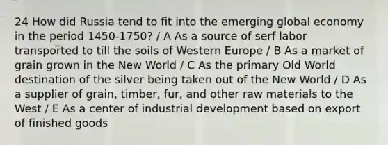 24 How did Russia tend to fit into the emerging global economy in the period 1450-1750? / A As a source of serf labor transported to till the soils of Western Europe / B As a market of grain grown in the New World / C As the primary Old World destination of the silver being taken out of the New World / D As a supplier of grain, timber, fur, and other raw materials to the West / E As a center of industrial development based on export of finished goods