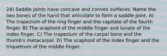 24) Saddle joints have concave and convex surfaces. Name the two bones of the hand that articulate to form a saddle joint. A) The trapezium of the ring finger and the capitate of the fourth finger. B) The scaphoid of the middle finger and lunate of the index finger. C) The trapezium of the carpal bone and the thumb's metacarpal. D) The scaphoid of the index finger and the triquetrum of the middle finger.