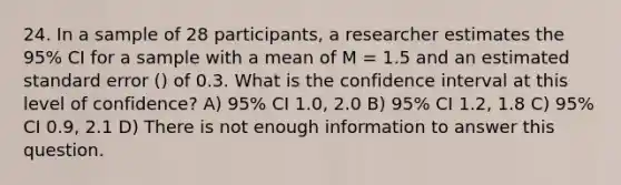 24. In a sample of 28 participants, a researcher estimates the 95% CI for a sample with a mean of M = 1.5 and an estimated standard error () of 0.3. What is the confidence interval at this level of confidence? A) 95% CI 1.0, 2.0 B) 95% CI 1.2, 1.8 C) 95% CI 0.9, 2.1 D) There is not enough information to answer this question.