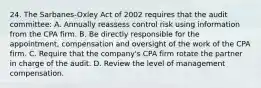 24. The Sarbanes-Oxley Act of 2002 requires that the audit committee: A. Annually reassess control risk using information from the CPA firm. B. Be directly responsible for the appointment, compensation and oversight of the work of the CPA firm. C. Require that the company's CPA firm rotate the partner in charge of the audit. D. Review the level of management compensation.