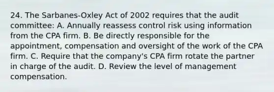 24. The Sarbanes-Oxley Act of 2002 requires that the audit committee: A. Annually reassess control risk using information from the CPA firm. B. Be directly responsible for the appointment, compensation and oversight of the work of the CPA firm. C. Require that the company's CPA firm rotate the partner in charge of the audit. D. Review the level of management compensation.