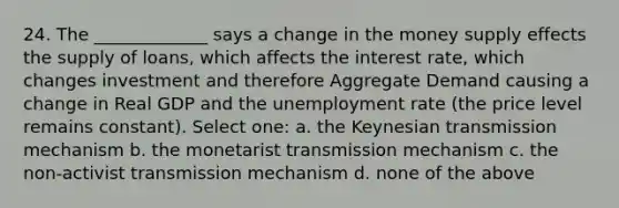 24. The _____________ says a change in the money supply effects the supply of loans, which affects the interest rate, which changes investment and therefore Aggregate Demand causing a change in Real GDP and the unemployment rate (the price level remains constant). Select one: a. the Keynesian transmission mechanism b. the monetarist transmission mechanism c. the non-activist transmission mechanism d. none of the above