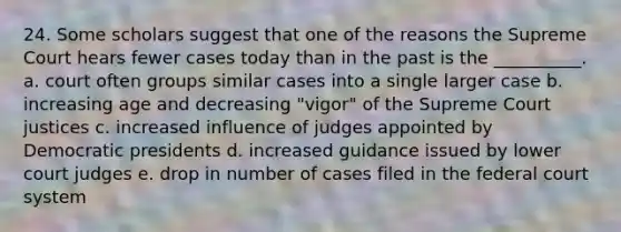 24. Some scholars suggest that one of the reasons the Supreme Court hears fewer cases today than in the past is the __________. a. court often groups similar cases into a single larger case b. increasing age and decreasing "vigor" of the Supreme Court justices c. increased influence of judges appointed by Democratic presidents d. increased guidance issued by lower court judges e. drop in number of cases filed in <a href='https://www.questionai.com/knowledge/kpreRDKlD3-the-federal-court-system' class='anchor-knowledge'>the federal court system</a>