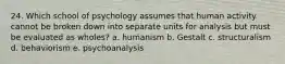 24. Which school of psychology assumes that human activity cannot be broken down into separate units for analysis but must be evaluated as wholes? a. humanism b. Gestalt c. structuralism d. behaviorism e. psychoanalysis