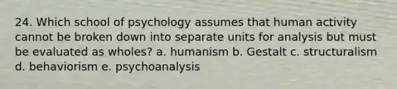 24. Which school of psychology assumes that human activity cannot be broken down into separate units for analysis but must be evaluated as wholes? a. humanism b. Gestalt c. structuralism d. behaviorism e. psychoanalysis