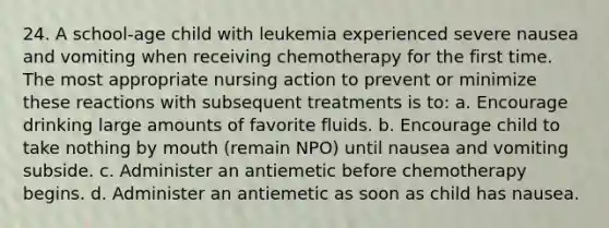 24. A school-age child with leukemia experienced severe nausea and vomiting when receiving chemotherapy for the first time. The most appropriate nursing action to prevent or minimize these reactions with subsequent treatments is to: a. Encourage drinking large amounts of favorite fluids. b. Encourage child to take nothing by mouth (remain NPO) until nausea and vomiting subside. c. Administer an antiemetic before chemotherapy begins. d. Administer an antiemetic as soon as child has nausea.